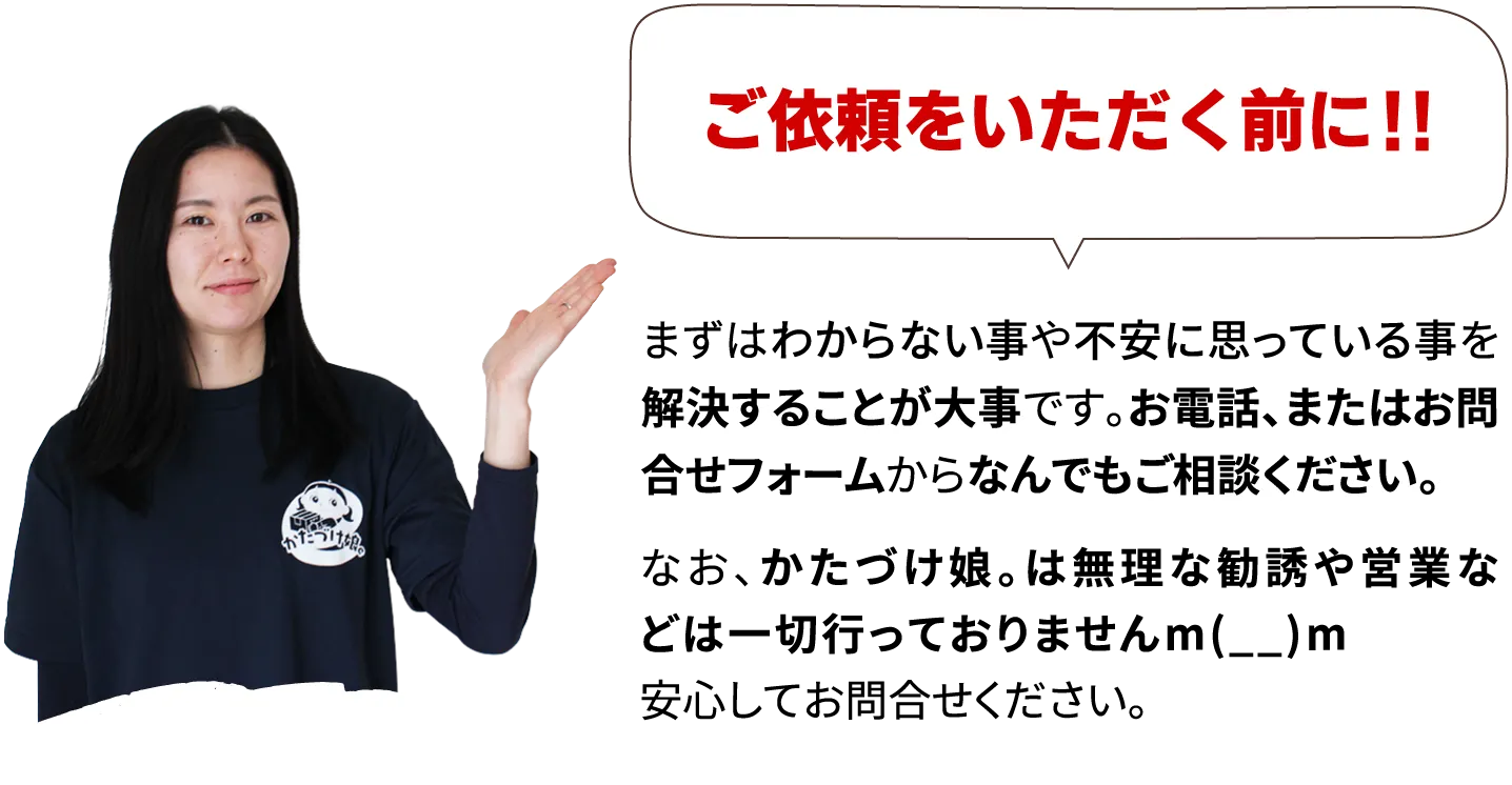 ご依頼をいただく前に！！まずはわからない事や不安に思っている事を解決することが大事です。お電話、またはお問合せフォームからなんでもご相談ください。なお、かたづけ娘。は無理な勧誘や営業などは一切行っておりませんm(__)m安心してお問合せください