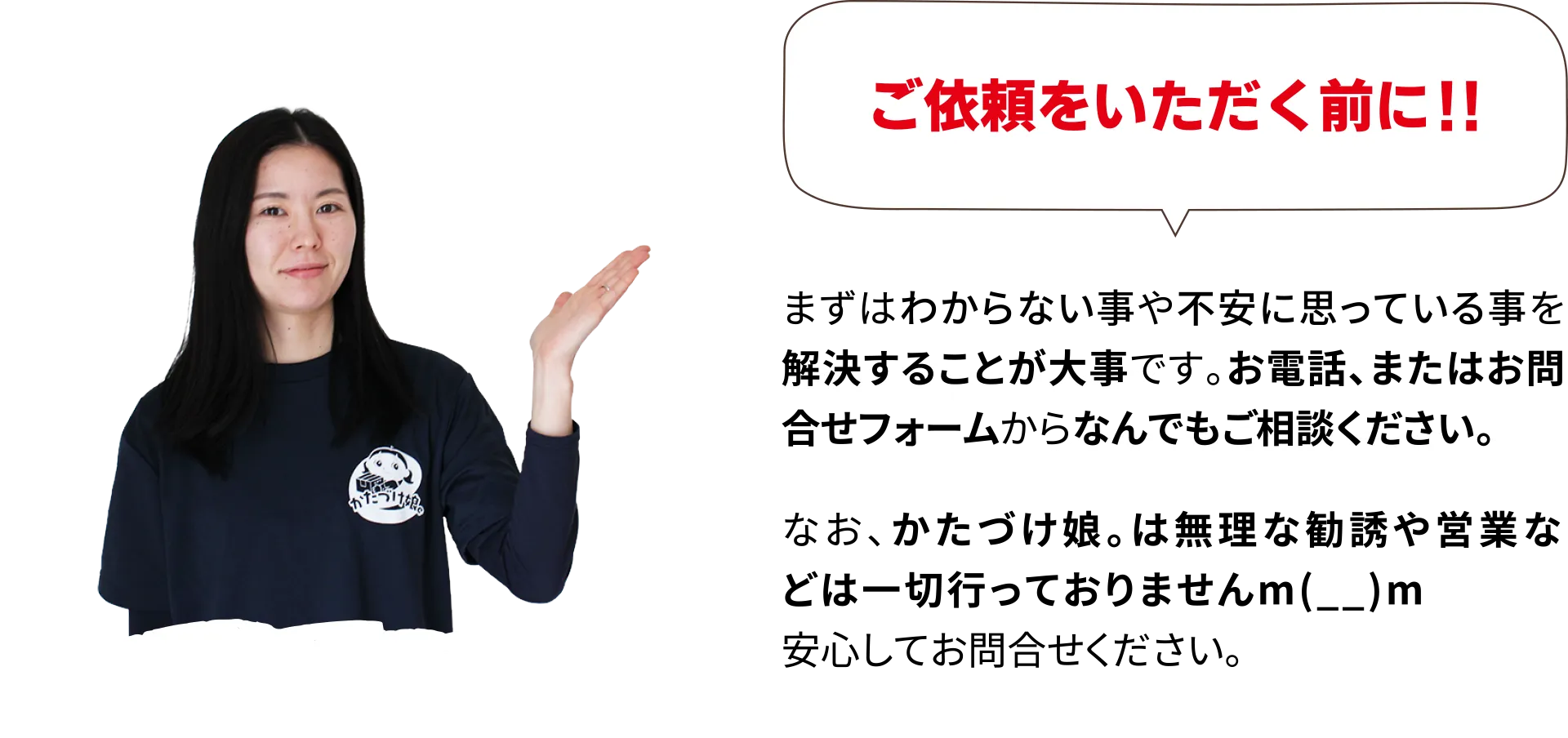 ご依頼をいただく前に！！まずはわからない事や不安に思っている事を解決することが大事です。お電話、またはお問合せフォームからなんでもご相談ください。なお、かたづけ娘。は無理な勧誘や営業などは一切行っておりませんm(__)m安心してお問合せください